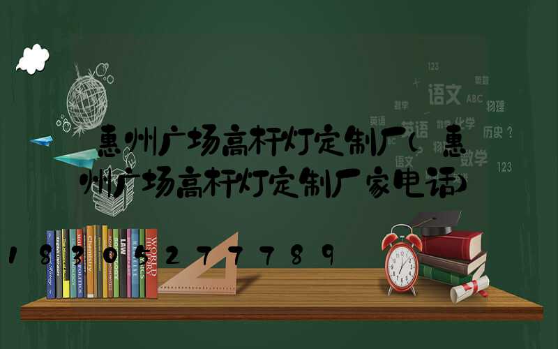 惠州广场高杆灯定制厂(惠州广场高杆灯定制厂家电话)
