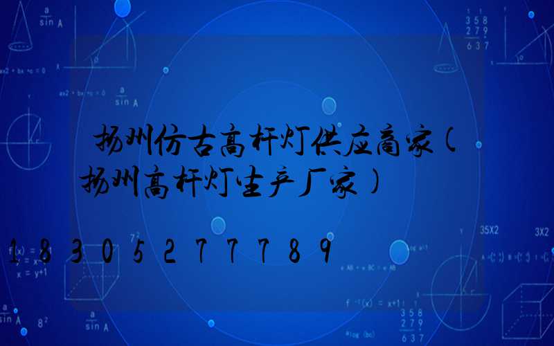扬州仿古高杆灯供应商家(扬州高杆灯生产厂家)