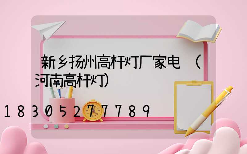新乡扬州高杆灯厂家电话(河南高杆灯)