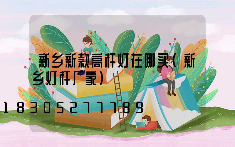 新乡新款高杆灯在哪买(新乡灯杆厂家)