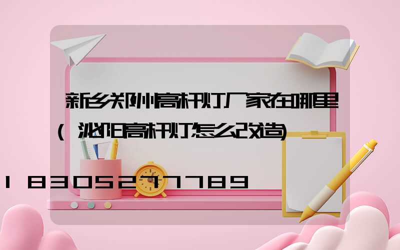 新乡郑州高杆灯厂家在哪里(泌阳高杆灯怎么改造)