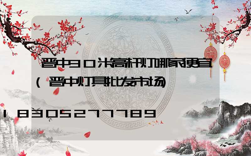晋中30米高杆灯哪家便宜(晋中灯具批发市场)
