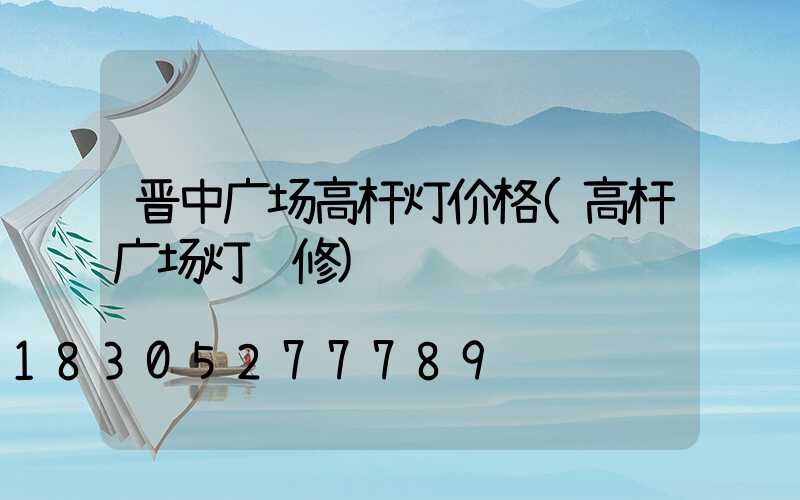 晋中广场高杆灯价格(高杆广场灯维修)