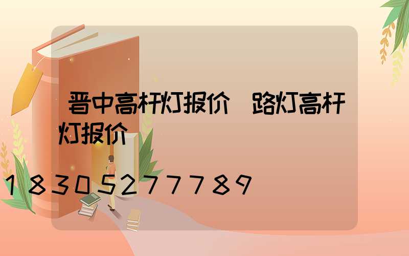 晋中高杆灯报价(路灯高杆灯报价)