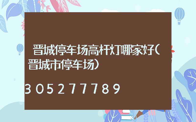 晋城停车场高杆灯哪家好(晋城市停车场)