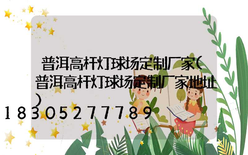 普洱高杆灯球场定制厂家(普洱高杆灯球场定制厂家地址)