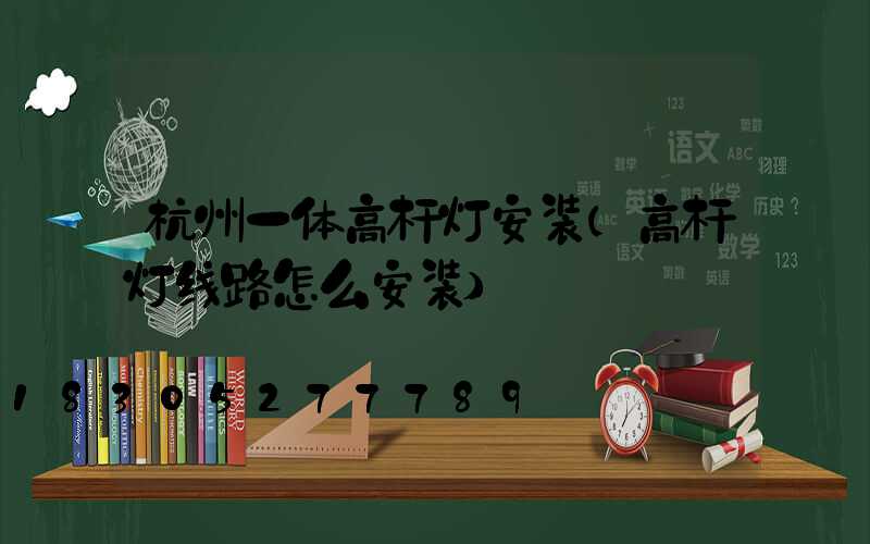 杭州一体高杆灯安装(高杆灯线路怎么安装)