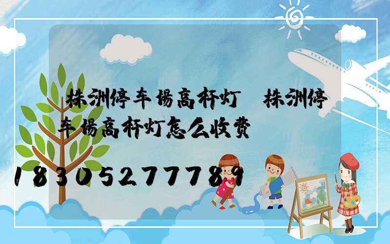 株洲停车场高杆灯(株洲停车场高杆灯怎么收费)