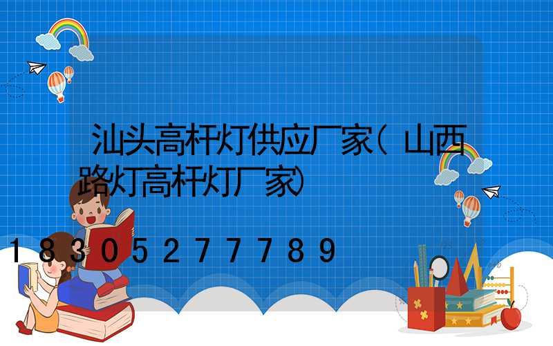 汕头高杆灯供应厂家(山西路灯高杆灯厂家)