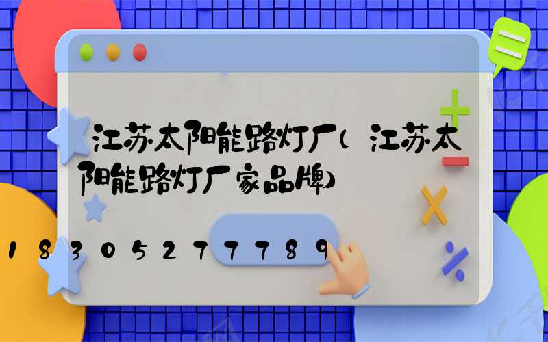 江苏太阳能路灯厂(江苏太阳能路灯厂家品牌)