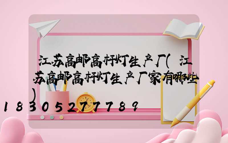 江苏高邮高杆灯生产厂(江苏高邮高杆灯生产厂家有哪些)