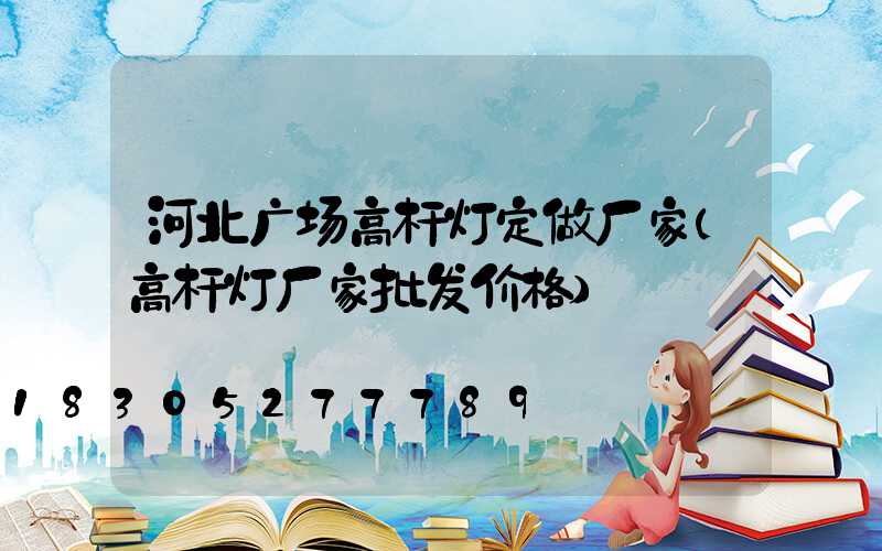 河北广场高杆灯定做厂家(高杆灯厂家批发价格)
