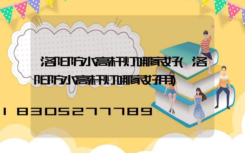 洛阳防水高杆灯哪家好(洛阳防水高杆灯哪家好用)