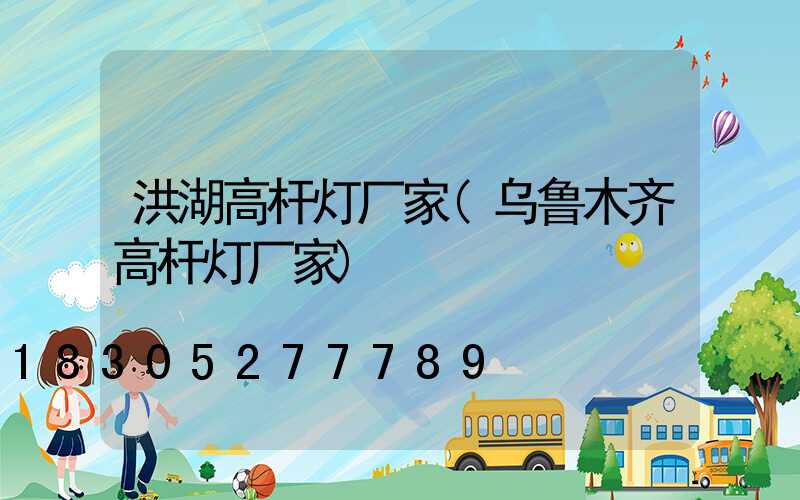 洪湖高杆灯厂家(乌鲁木齐高杆灯厂家)