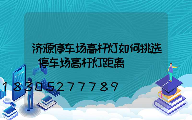济源停车场高杆灯如何挑选(停车场高杆灯距离)