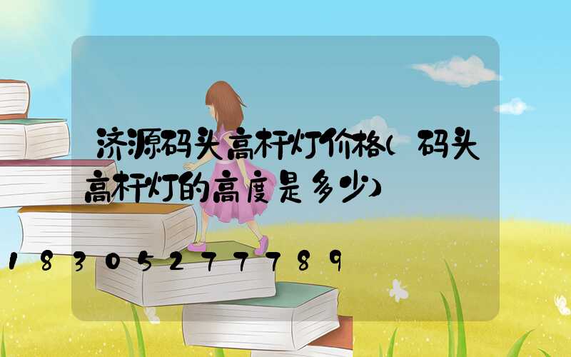 济源码头高杆灯价格(码头高杆灯的高度是多少)