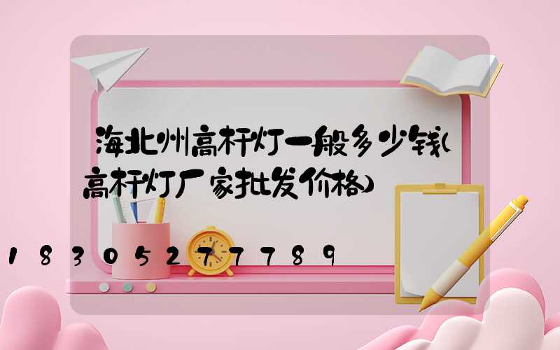 海北州高杆灯一般多少钱(高杆灯厂家批发价格)