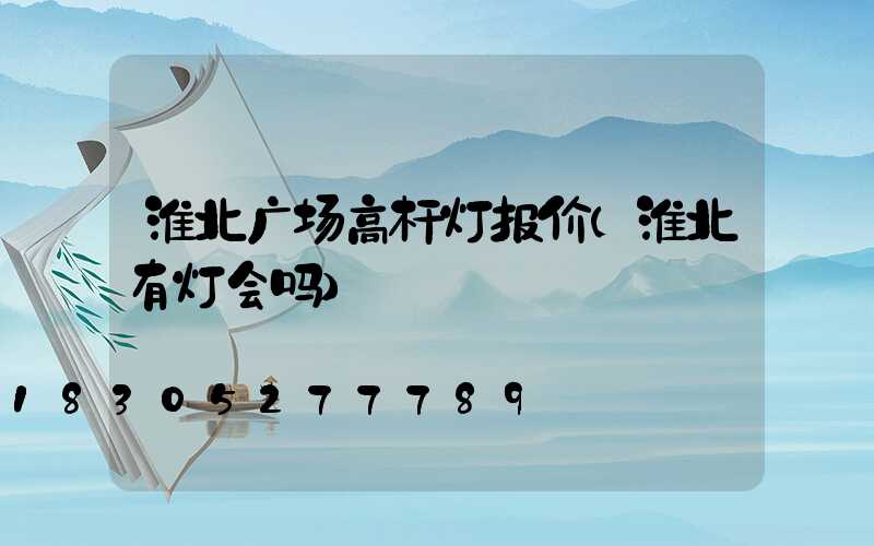 淮北广场高杆灯报价(淮北有灯会吗)