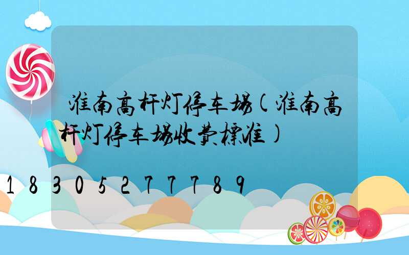 淮南高杆灯停车场(淮南高杆灯停车场收费标准)