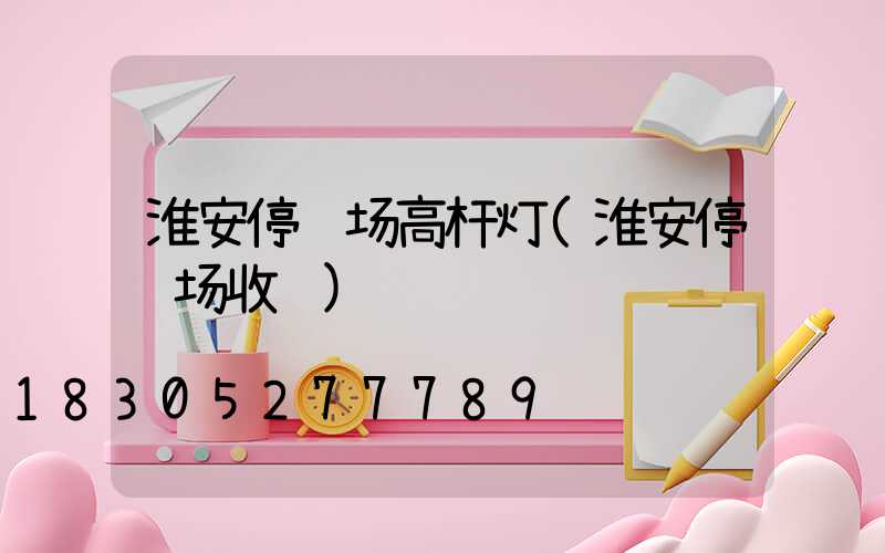 淮安停车场高杆灯(淮安停车场收费)
