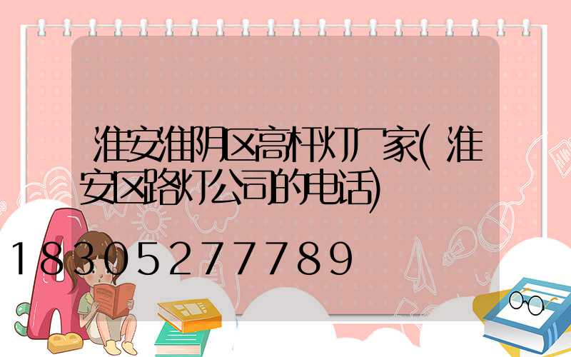 淮安淮阴区高杆灯厂家(淮安区路灯公司的电话)
