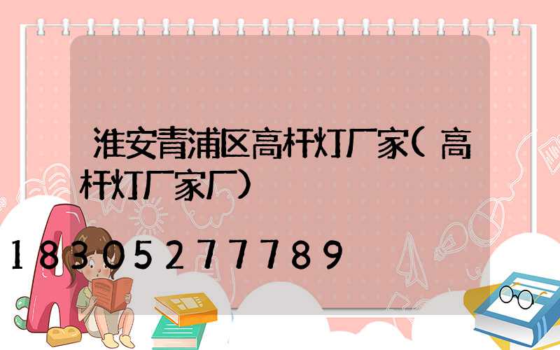 淮安青浦区高杆灯厂家(高杆灯厂家厂)