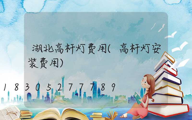 湖北高杆灯费用(高杆灯安装费用)
