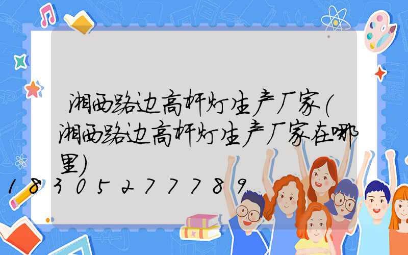 湘西路边高杆灯生产厂家(湘西路边高杆灯生产厂家在哪里)