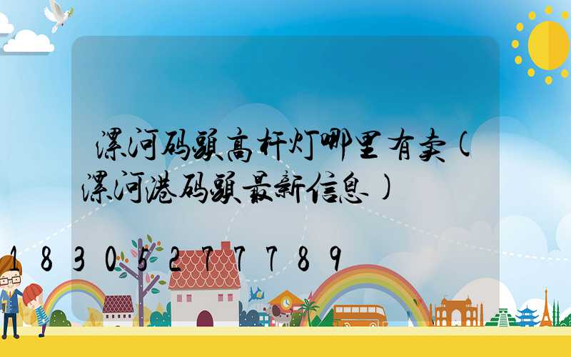 漯河码头高杆灯哪里有卖(漯河港码头最新信息)