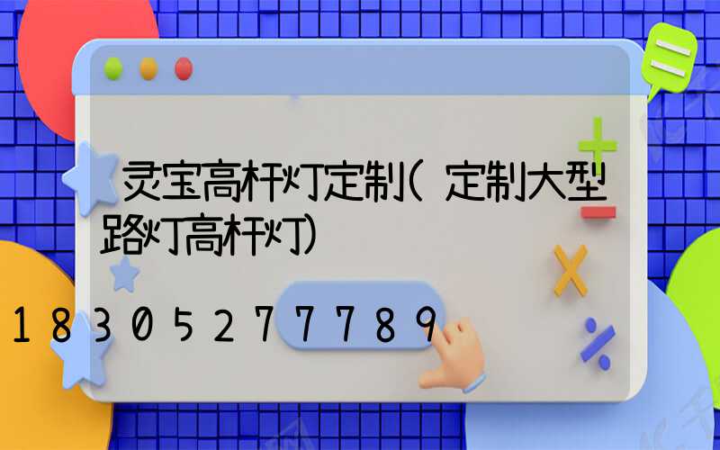 灵宝高杆灯定制(定制大型路灯高杆灯)