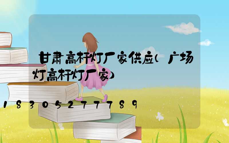 甘肃高杆灯厂家供应(广场灯高杆灯厂家)