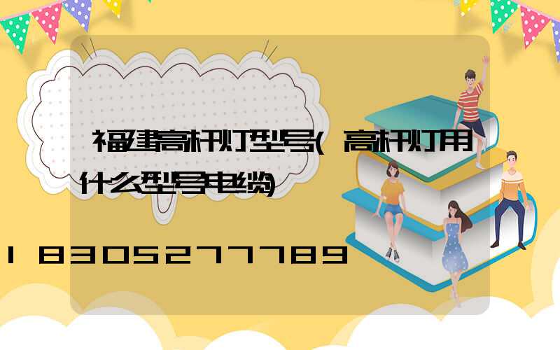 福建高杆灯型号(高杆灯用什么型号电缆)