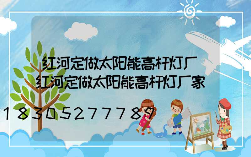 红河定做太阳能高杆灯厂(红河定做太阳能高杆灯厂家)