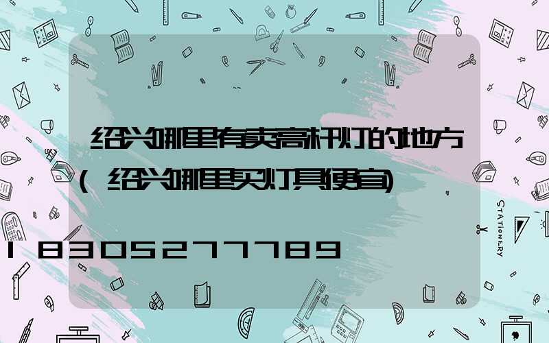 绍兴哪里有卖高杆灯的地方(绍兴哪里买灯具便宜)