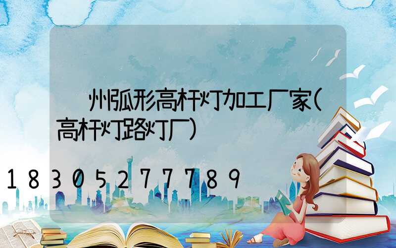 荆州弧形高杆灯加工厂家(高杆灯路灯厂)