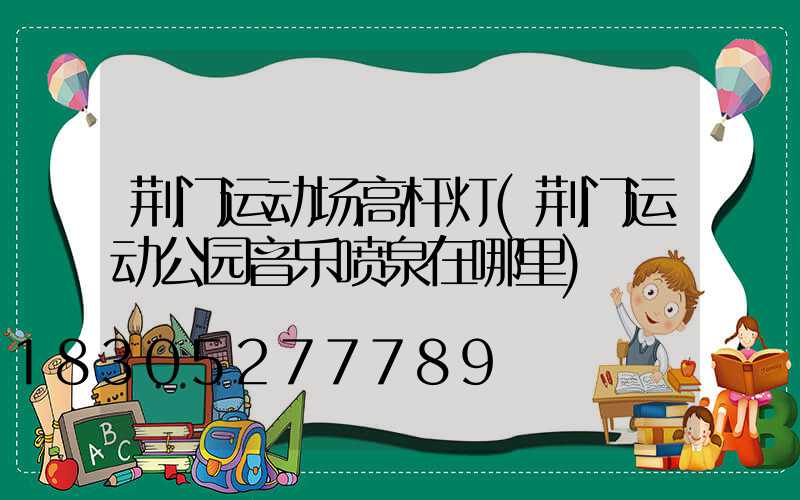 荆门运动场高杆灯(荆门运动公园音乐喷泉在哪里)