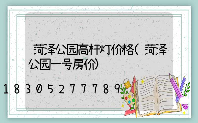 菏泽公园高杆灯价格(菏泽公园一号房价)