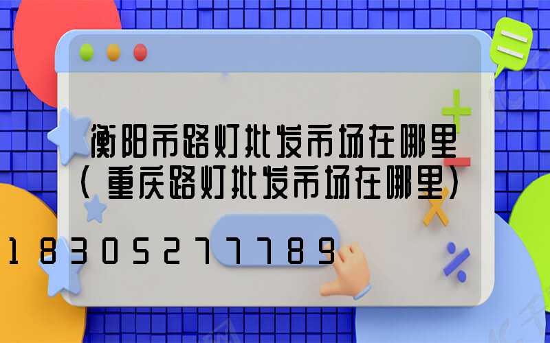衡阳市路灯批发市场在哪里(重庆路灯批发市场在哪里)