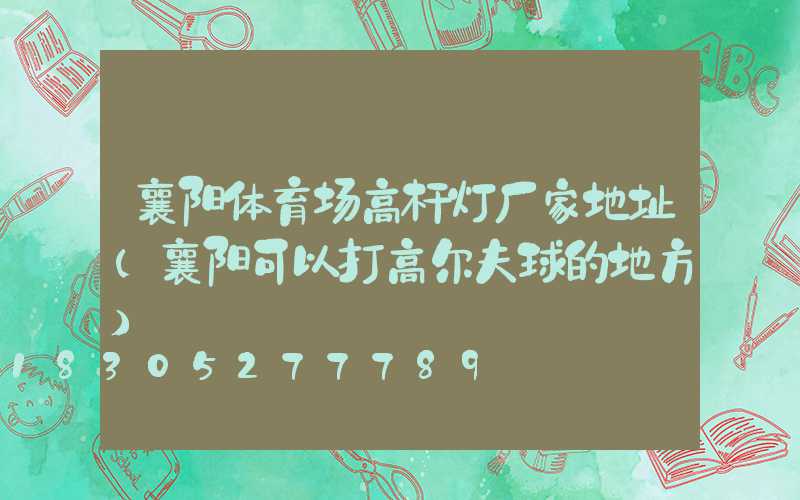 襄阳体育场高杆灯厂家地址(襄阳可以打高尔夫球的地方)