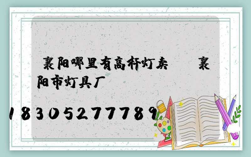 襄阳哪里有高杆灯卖呀(襄阳市灯具厂)