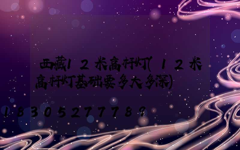 西藏12米高杆灯(12米高杆灯基础要多大多深)