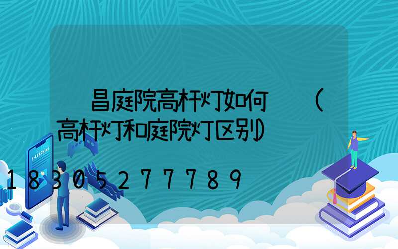 许昌庭院高杆灯如何选购(高杆灯和庭院灯区别)