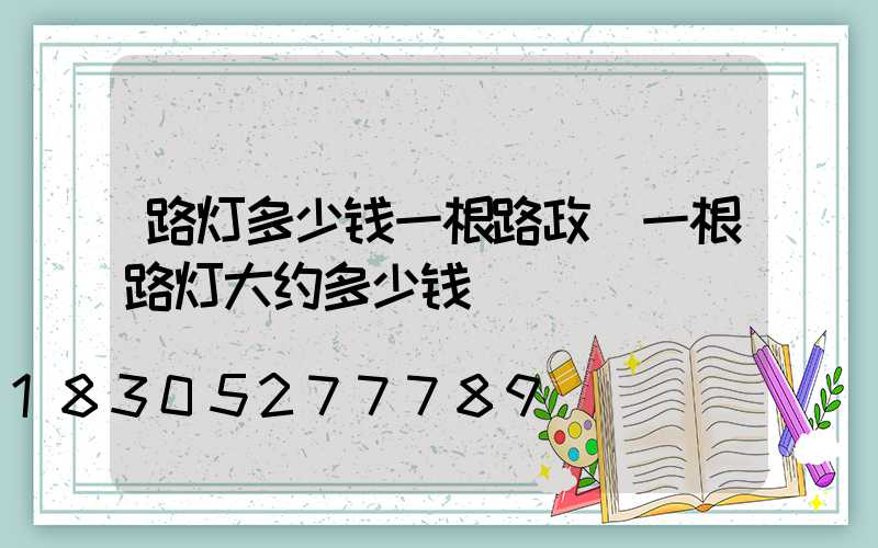 路灯多少钱一根路政(一根路灯大约多少钱)