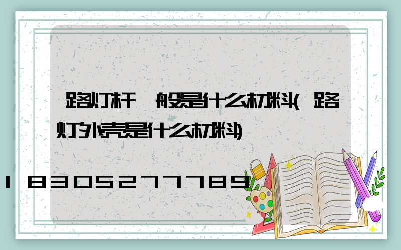 路灯杆一般是什么材料(路灯外壳是什么材料)