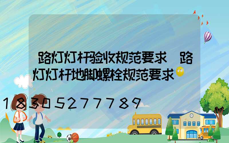 路灯灯杆验收规范要求(路灯灯杆地脚螺栓规范要求)