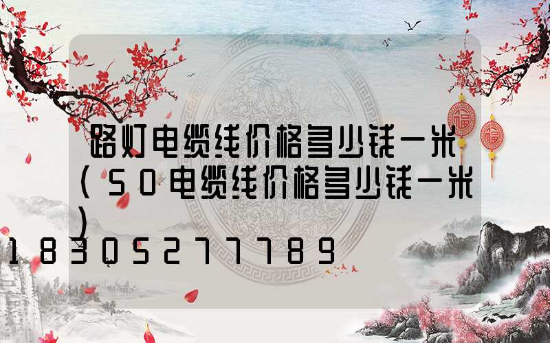 路灯电缆线价格多少钱一米(50电缆线价格多少钱一米)