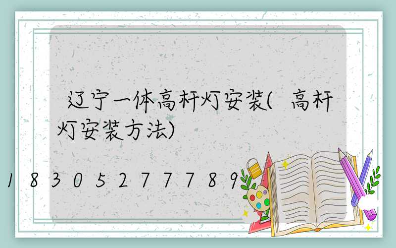 辽宁一体高杆灯安装(高杆灯安装方法)