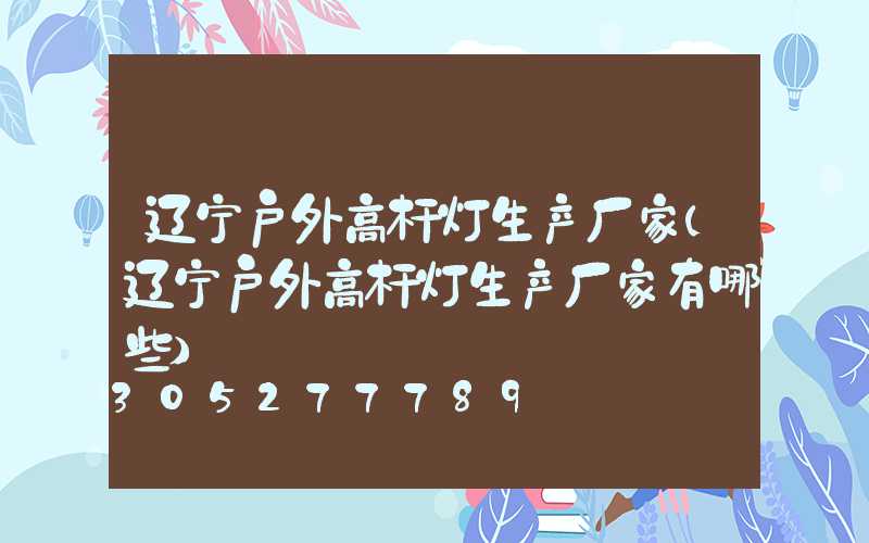 辽宁户外高杆灯生产厂家(辽宁户外高杆灯生产厂家有哪些)
