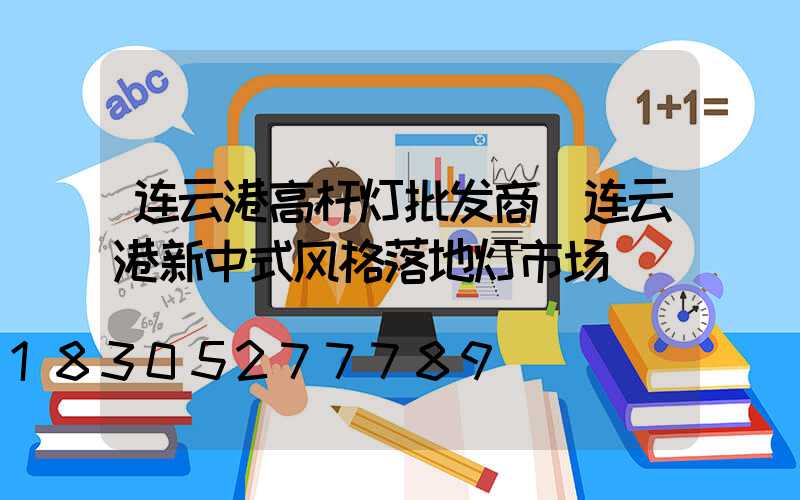 连云港高杆灯批发商(连云港新中式风格落地灯市场)