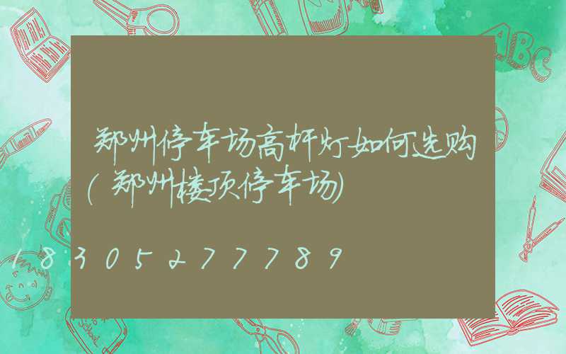 郑州停车场高杆灯如何选购(郑州楼顶停车场)